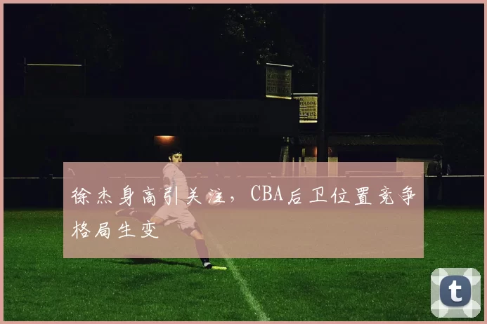徐杰身高引关注,CBA后卫位置竞争格局生变