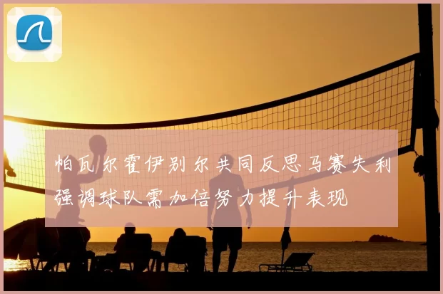帕瓦尔霍伊别尔共同反思马赛失利强调球队需加倍努力提升表现