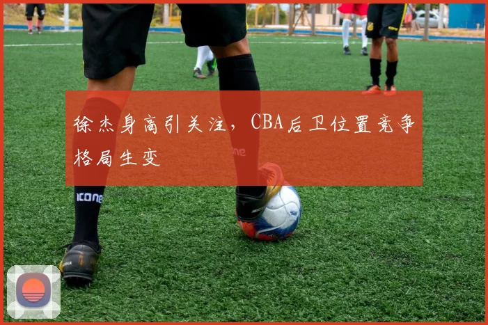 徐杰身高引关注，CBA后卫位置竞争格局生变