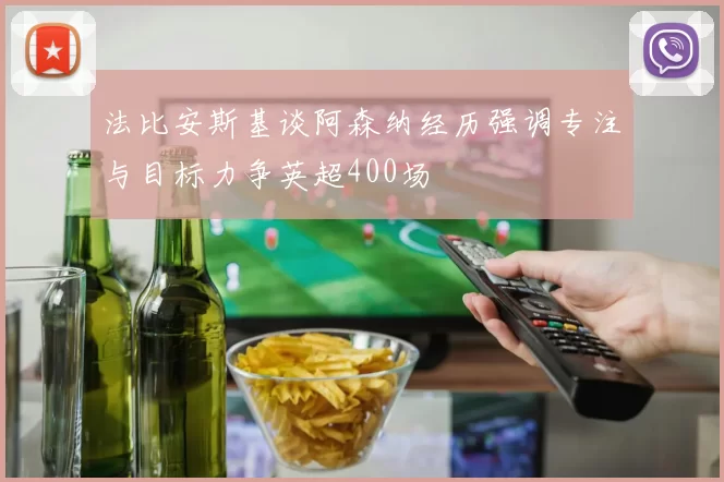 法比安斯基谈阿森纳经历强调专注与目标力争英超400场