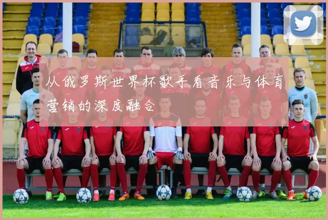 从俄罗斯世界杯歌手看音乐与体育营销的深度融合