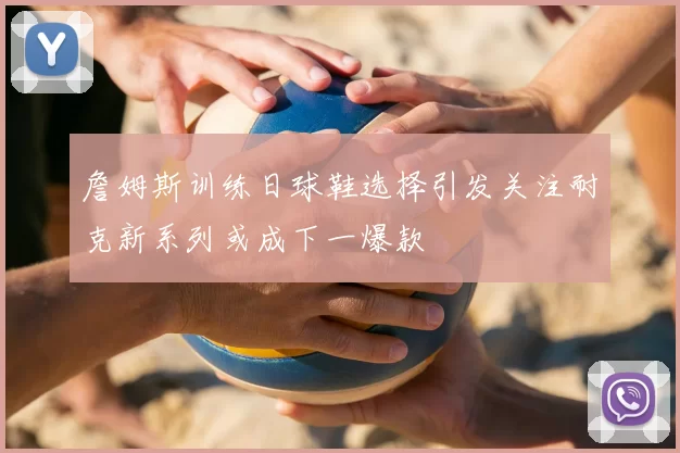 詹姆斯训练日球鞋选择引发关注耐克新系列或成下一爆款