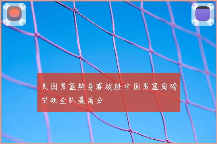 美国男篮热身赛战胜中国男篮周琦空砍全队最高分