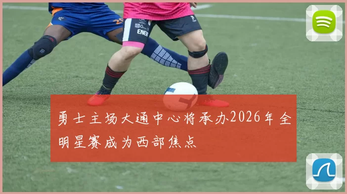 勇士主场大通中心将承办2026年全明星赛成为西部焦点