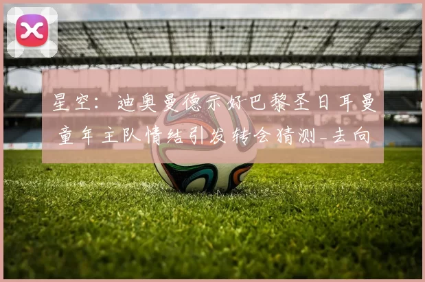 星空:迪奥曼德示好巴黎圣日耳曼 童年主队情结引发转会猜测_去向_外界_本赛季