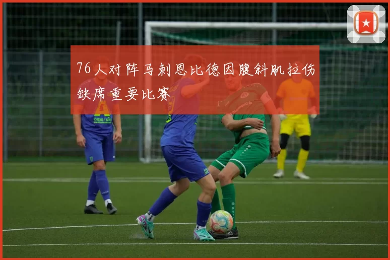 76人对阵马刺恩比德因腹斜肌拉伤缺席重要比赛