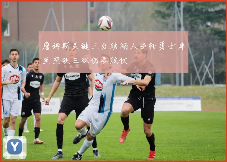 詹姆斯关键三分助湖人逆转勇士库里空砍三双仍吞败仗
