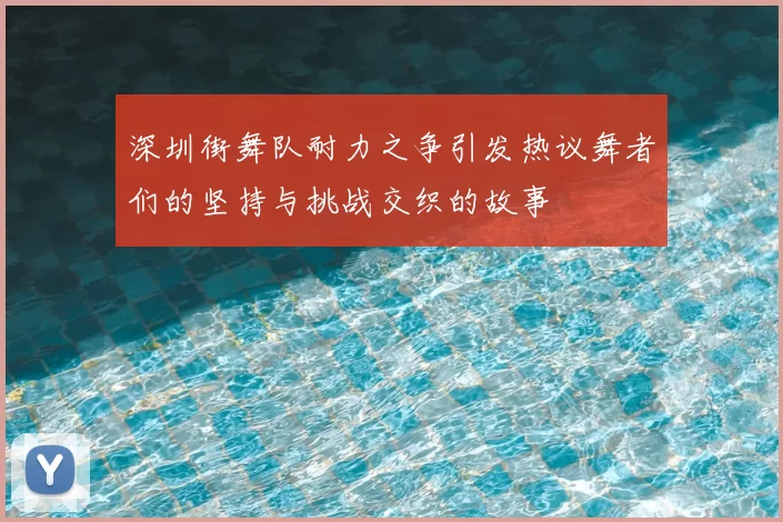 深圳街舞队耐力之争引发热议舞者们的坚持与挑战交织的故事