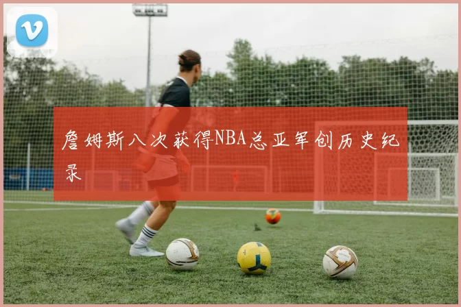 詹姆斯八次获得NBA总亚军创历史纪录