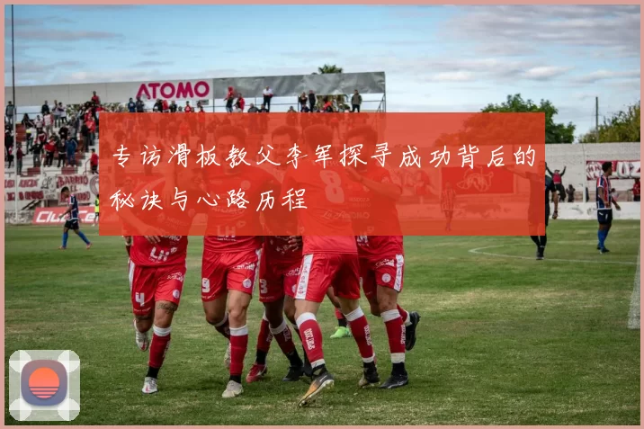 专访滑板教父李军探寻成功背后的秘诀与心路历程