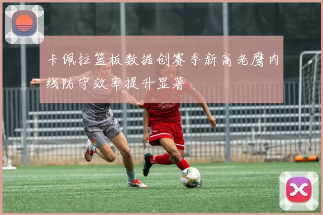卡佩拉篮板数据创赛季新高老鹰内线防守效率提升显著