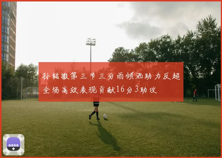 孙铭徽第三节三分雨倾洒助力反超全场高效表现贡献16分3助攻