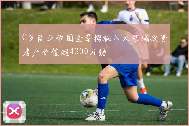 C罗商业帝国全景揭秘八大领域投资房产价值超4300万镑