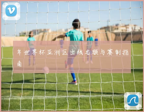 年世界杯亚洲区出线名额与赛制指南