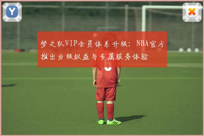 梦之队VIP会员体系升级:NBA官方推出分级权益与专属服务体验