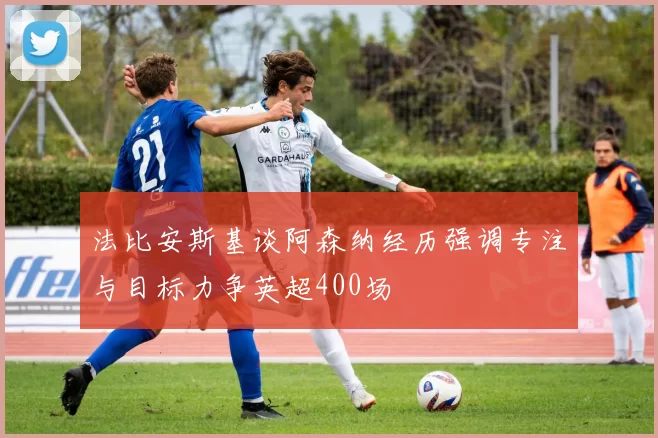 法比安斯基谈阿森纳经历强调专注与目标力争英超400场