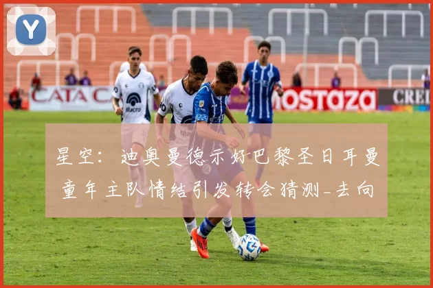 星空:迪奥曼德示好巴黎圣日耳曼 童年主队情结引发转会猜测_去向_外界_本赛季