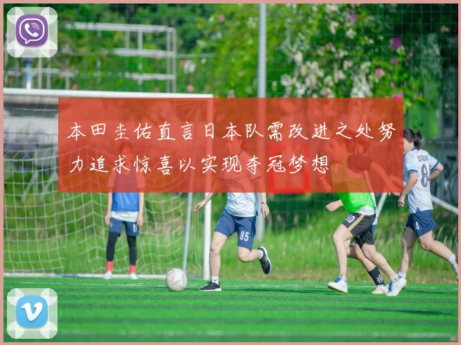 本田圭佑直言日本队需改进之处努力追求惊喜以实现夺冠梦想