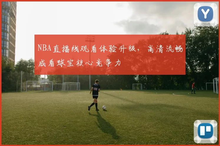 NBA直播线观看体验升级，高清流畅成看球宝核心竞争力