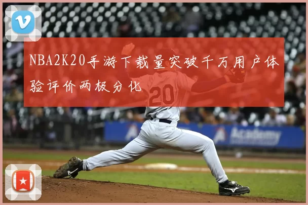 NBA2K20手游下载量突破千万用户体验评价两极分化