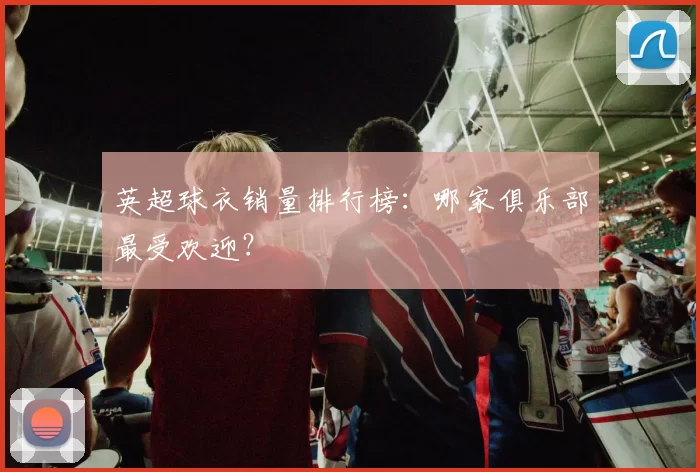英超球衣销量排行榜:哪家俱乐部最受欢迎?