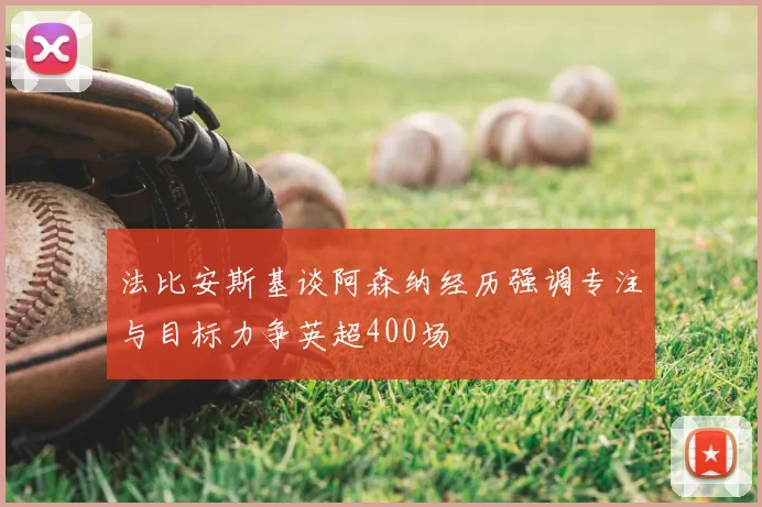 法比安斯基谈阿森纳经历强调专注与目标力争英超400场