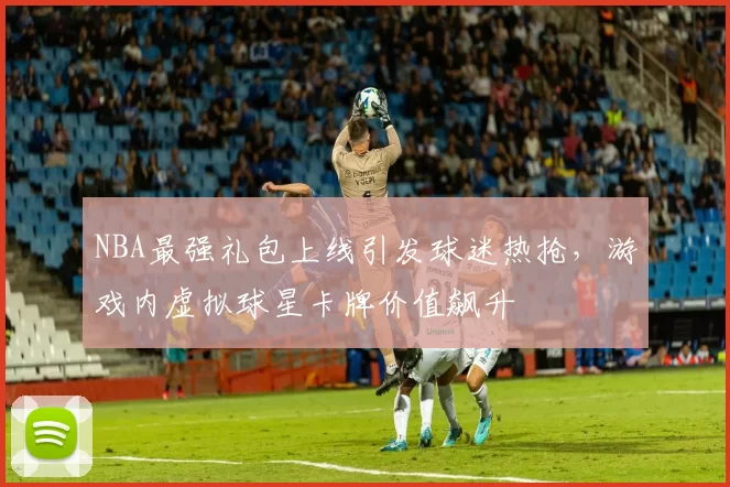 NBA最强礼包上线引发球迷热抢,游戏内虚拟球星卡牌价值飙升