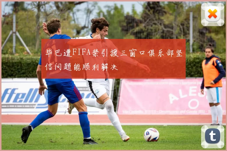 毕巴遭FIFA禁引援三窗口俱乐部坚信问题能顺利解决