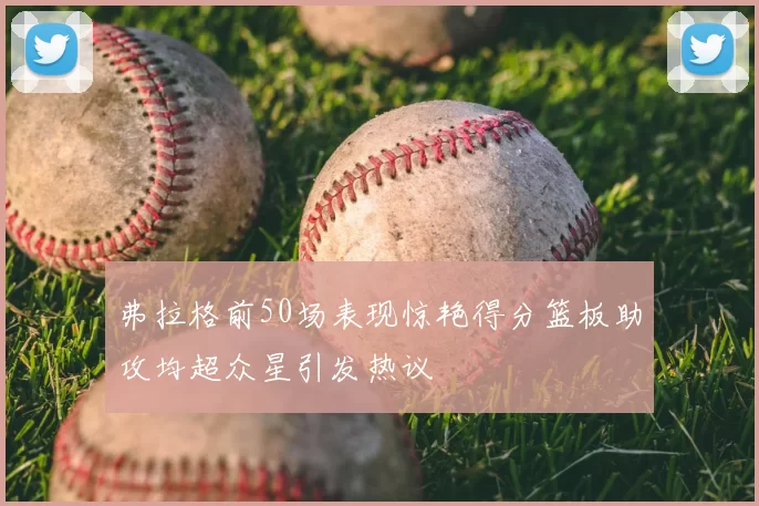弗拉格前50场表现惊艳得分篮板助攻均超众星引发热议