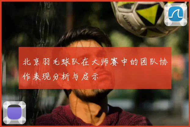 北京羽毛球队在大师赛中的团队协作表现分析与启示