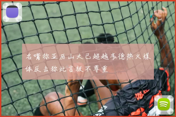 名嘴称亚历山大已超越韦德热火媒体反击称此言极不尊重