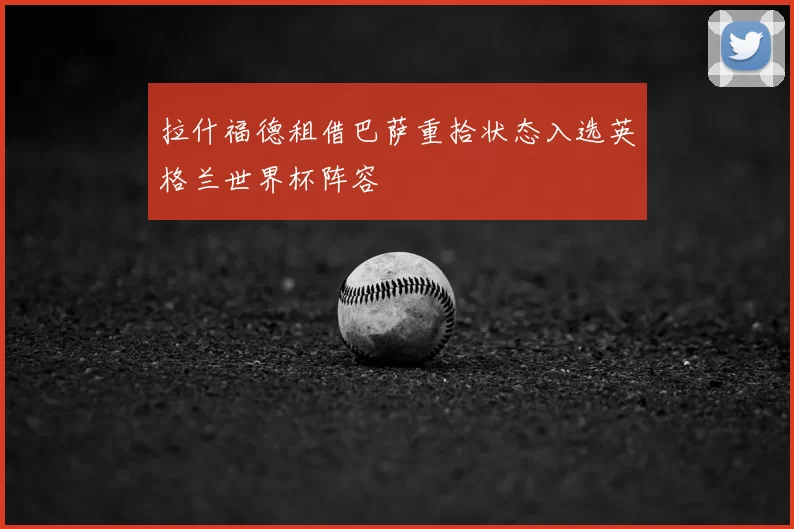 拉什福德租借巴萨重拾状态入选英格兰世界杯阵容