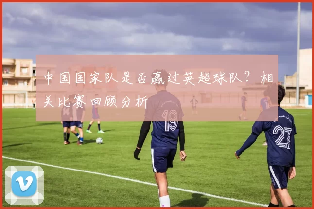 中国国家队是否赢过英超球队?相关比赛回顾分析