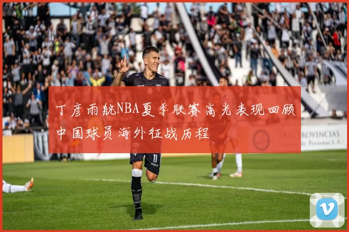 丁彦雨航NBA夏季联赛高光表现回顾中国球员海外征战历程