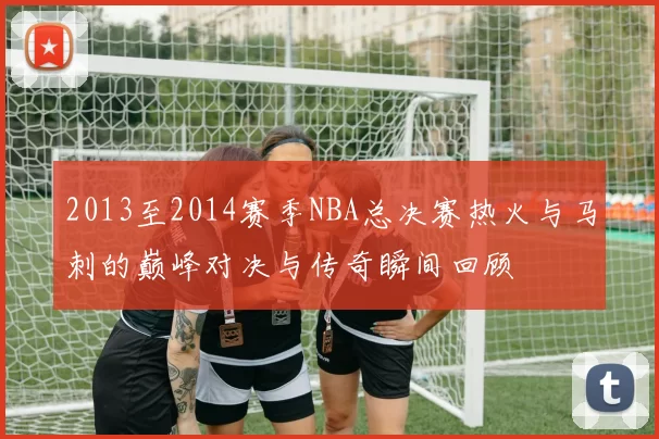 2013至2014赛季NBA总决赛热火与马刺的巅峰对决与传奇瞬间回顾