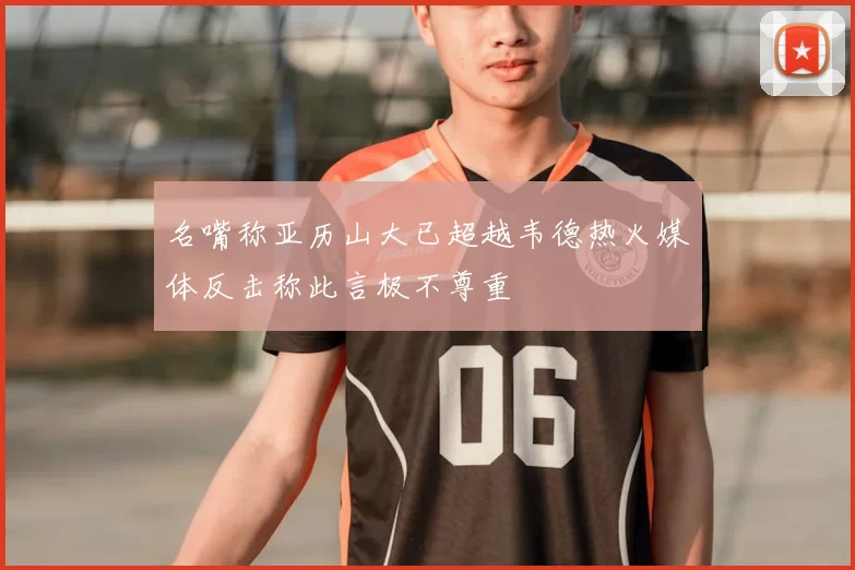 名嘴称亚历山大已超越韦德热火媒体反击称此言极不尊重
