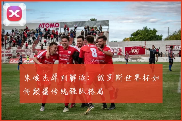 朱峻杰犀利解读:俄罗斯世界杯如何颠覆传统强队格局