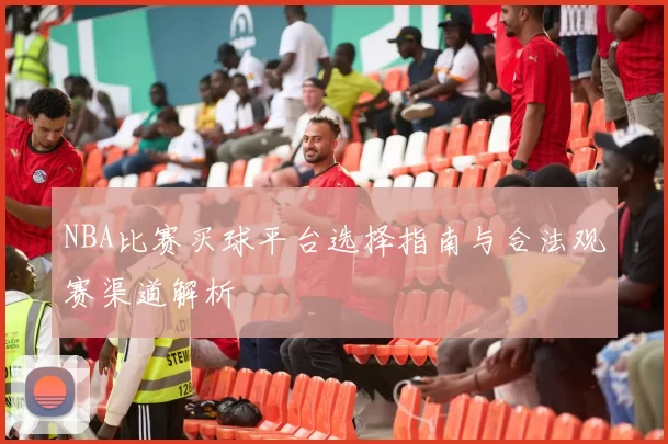 NBA比赛买球平台选择指南与合法观赛渠道解析