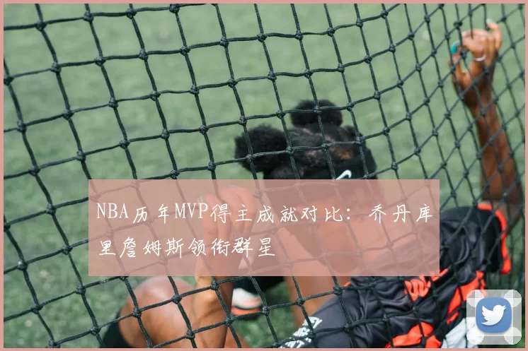 NBA历年MVP得主成就对比:乔丹库里詹姆斯领衔群星