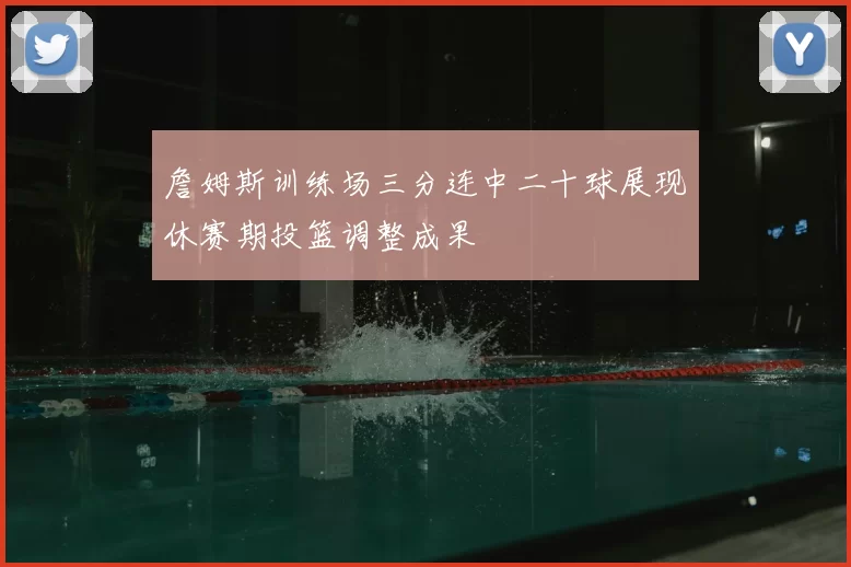 詹姆斯训练场三分连中二十球展现休赛期投篮调整成果