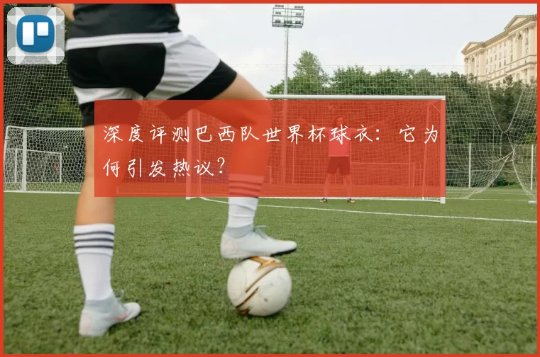 深度评测巴西队世界杯球衣:它为何引发热议?