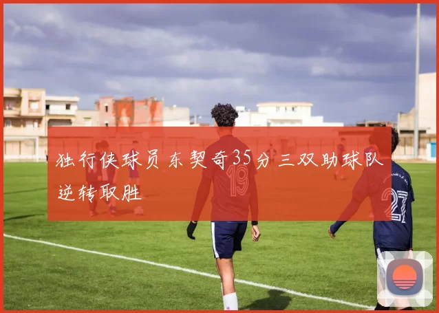 独行侠球员东契奇35分三双助球队逆转取胜