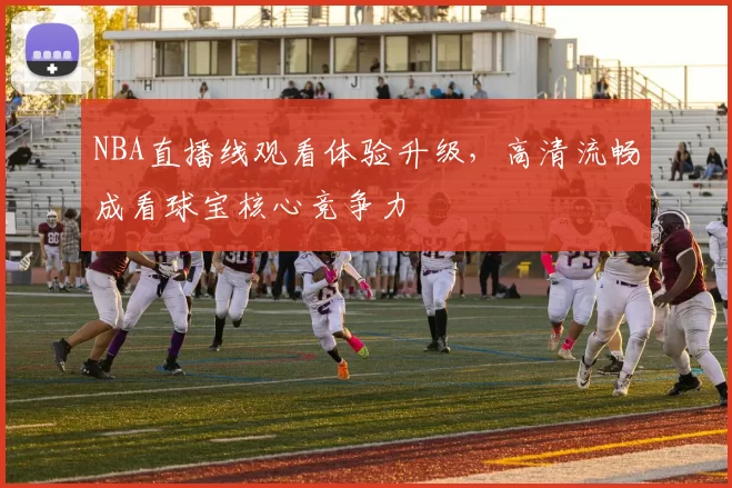 NBA直播线观看体验升级，高清流畅成看球宝核心竞争力