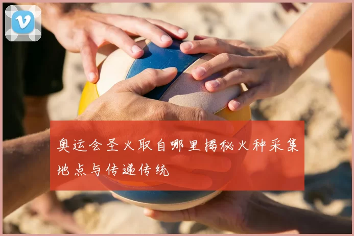 奥运会圣火取自哪里揭秘火种采集地点与传递传统