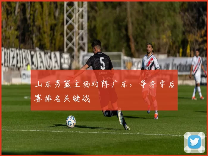山东男篮主场对阵广东，争夺季后赛排名关键战