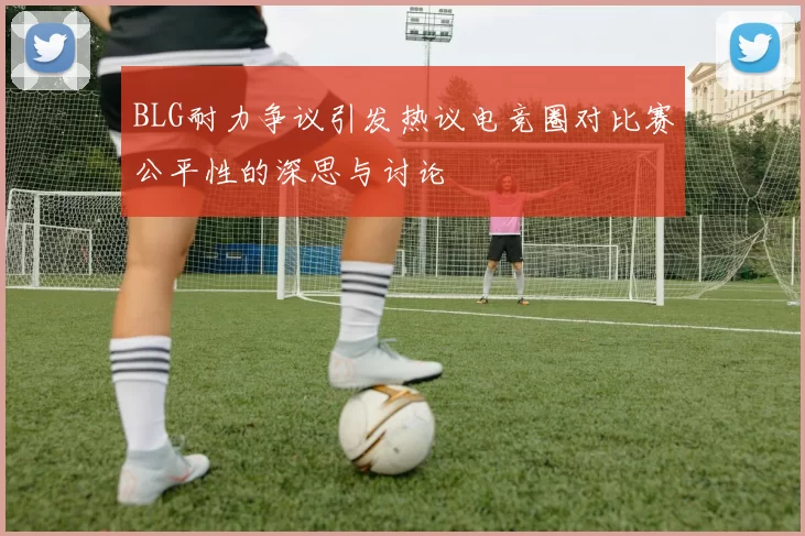 BLG耐力争议引发热议电竞圈对比赛公平性的深思与讨论