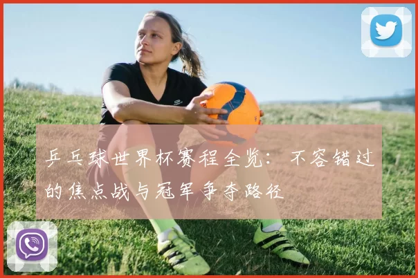 乒乓球世界杯赛程全览:不容错过的焦点战与冠军争夺路径