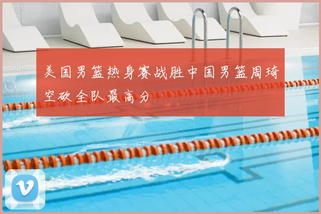 美国男篮热身赛战胜中国男篮周琦空砍全队最高分