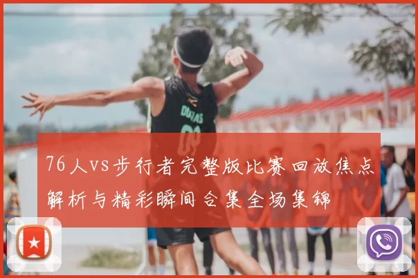 76人vs步行者完整版比赛回放焦点解析与精彩瞬间合集全场集锦