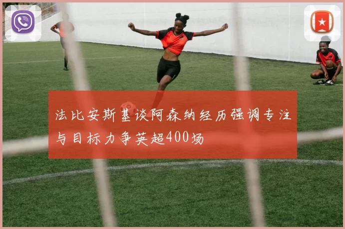 法比安斯基谈阿森纳经历强调专注与目标力争英超400场